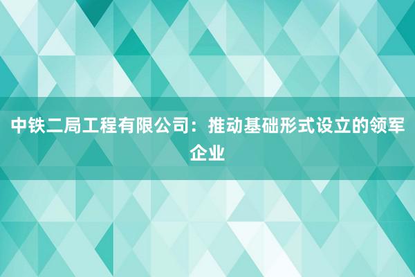 中铁二局工程有限公司：推动基础形式设立的领军企业